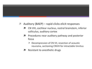  Auditory (BAEP) – rapid clicks elicit responses
 CN VIII, cochlear nucleus, rostral brainstem, inferior
colliculus, auditory cortex
 Procedures near auditory pathway and posterior
fossa
 Decompression of CN VII, resection of acoustic
neuroma, sectioning CNVIII for intractable tinnitus
 Resistant to anesthetic drugs
 