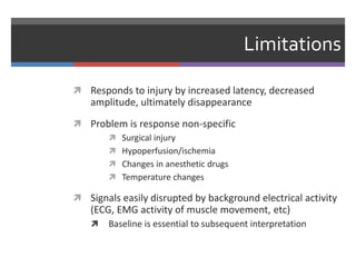 Limitations
 Responds to injury by increased latency, decreased
amplitude, ultimately disappearance
 Problem is response non-specific
 Surgical injury
 Hypoperfusion/ischemia
 Changes in anesthetic drugs
 Temperature changes
 Signals easily disrupted by background electrical activity
(ECG, EMG activity of muscle movement, etc)
 Baseline is essential to subsequent interpretation
 
