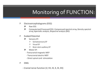 Monitoring of FUNCTION:
 Electroencephalograms (EEG)
 Raw EEG
 Computerized Processed EEG: Compressed spectral array, Density spectral
array, Aperiodic analysis, Bispectral analysis (BIS)
 Evoked Potential
 Sensory EP:
 Somatosensory EP
 Visual EP
 Brain stem auditory EP
 Motor EP:
- Transcranial magnetic MEP
- Transcranial electric MEP
- Direct spinal cord stimulation
 EMG
- Cranial nerve function (V, VII, IX, X, XI, XII)
 