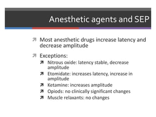 Anesthetic agents and SEP
 Most anesthetic drugs increase latency and
decrease amplitude
 Exceptions:
 Nitrous oxide: latency stable, decrease
amplitude
 Etomidate: increases latency, increase in
amplitude
 Ketamine: increases amplitude
 Opiods: no clinically significant changes
 Muscle relaxants: no changes
 