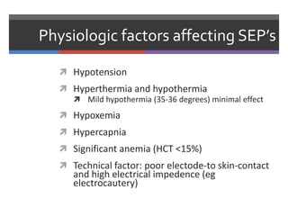 Physiologic factors affecting SEP’s
 Hypotension
 Hyperthermia and hypothermia
 Mild hypothermia (35-36 degrees) minimal effect
 Hypoxemia
 Hypercapnia
 Significant anemia (HCT <15%)
 Technical factor: poor electode-to skin-contact
and high electrical impedence (eg
electrocautery)
 