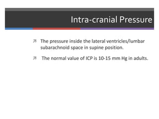 Intra-cranial Pressure
 The pressure inside the lateral ventricles/lumbar
subarachnoid space in supine position.
 The normal value of ICP is 10-15 mm Hg in adults.
 