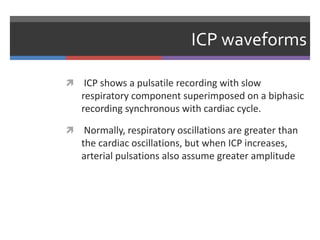 ICP waveforms
 ICP shows a pulsatile recording with slow
respiratory component superimposed on a biphasic
recording synchronous with cardiac cycle.
 Normally, respiratory oscillations are greater than
the cardiac oscillations, but when ICP increases,
arterial pulsations also assume greater amplitude
 