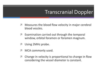 Transcranial Doppler
 Measures the blood flow velocity in major cerebral
blood vessles.
 Examination carried out through the temporal
window, orbital foramen or foramen magnum.
 Using 2MHz probe.
 MCA commonly used.
 Change in velocity is proportional to change in flow
considering the vessel diameter is constant.
 