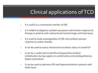 Clinical applications ofTCD
1. It is useful as a noninvasive monitor of CBF.
2. It is helpful to diagnose cerebral vasospasm and monitor response to
therapy in patients with subarachnoid haemorrhage and head injury.
3. It is used to study autoregulation of CBF and cerebral vascular
response to carbon dioxide.
4. It can be used to assess intracranial circulatory status in raised ICP.
5. It can be a useful tool to identify intraoperative cerebral
embolisation during surgery on carotid artery and cardiopulmonary
bypass procedures.
6. It can be used to optimise CPP and hyperventilationin patients with
head injury.
 