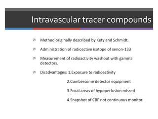 Intravascular tracer compounds
 Method originally described by Kety and Schmidt.
 Administration of radioactive isotope of xenon-133
 Measurement of radioactivity washout with gamma
detectors.
 Disadvantages: 1.Exposure to radioactivity
2.Cumbersome detector equipment
3.Focal areas of hypoperfusion missed
4.Snapshot of CBF not continuous monitor.
 
