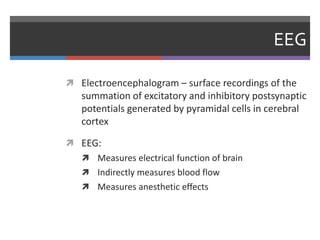 EEG
 Electroencephalogram – surface recordings of the
summation of excitatory and inhibitory postsynaptic
potentials generated by pyramidal cells in cerebral
cortex
 EEG:
 Measures electrical function of brain
 Indirectly measures blood flow
 Measures anesthetic effects
 