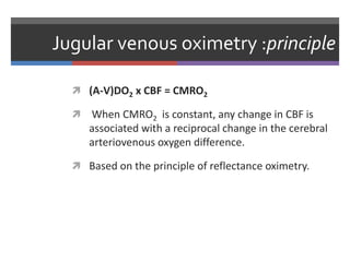 Jugular venous oximetry :principle
 (A-V)DO2 x CBF = CMRO2
 When CMRO2 is constant, any change in CBF is
associated with a reciprocal change in the cerebral
arteriovenous oxygen difference.
 Based on the principle of reflectance oximetry.
 