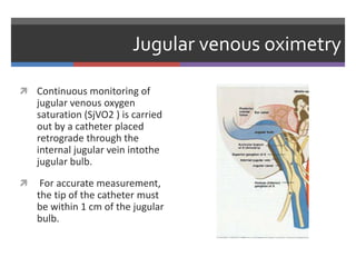 Jugular venous oximetry
 Continuous monitoring of
jugular venous oxygen
saturation (SjVO2 ) is carried
out by a catheter placed
retrograde through the
internal jugular vein intothe
jugular bulb.
 For accurate measurement,
the tip of the catheter must
be within 1 cm of the jugular
bulb.
 
