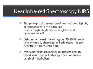 Near Infra-red Spectroscopy NIRS
 The principle of absorption of near-infrared light by
chromophores in the body like
oxyhaemoglobin,deoxyhaemoglobin and
cytochrome aa3.
 Light in the near-infrared region (70-1000 nm) is
very minimally absorbed by body tissues. It can
penetrate tissues upto 8 cm.
 Measure regional cerebral blood flow, cerebral
blood volume, cerebral oxygen saturation and
cerebral metabolism.
 