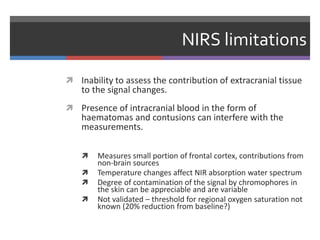 NIRS limitations
 Inability to assess the contribution of extracranial tissue
to the signal changes.
 Presence of intracranial blood in the form of
haematomas and contusions can interfere with the
measurements.
 Measures small portion of frontal cortex, contributions from
non-brain sources
 Temperature changes affect NIR absorption water spectrum
 Degree of contamination of the signal by chromophores in
the skin can be appreciable and are variable
 Not validated – threshold for regional oxygen saturation not
known (20% reduction from baseline?)
 