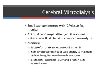 Cerebral Microdialysis
 Small catheter inserted with ICP/tissue PO2
monitor
 Artificial cerebrospinal fluid,equilibrates with
extracellular fluid,chemical composition analysis
 Markers:
○ Lactate/pyruvate ratio : onset of ischemia
○ High level glycerol: inadequate energy to maintain
cellular integrity- membrane breakdown
○ Glutamate: neuronal injury and a factor in its
exacerbation
 