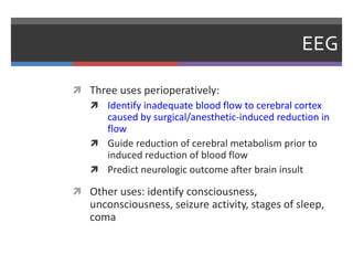 EEG
 Three uses perioperatively:
 Identify inadequate blood flow to cerebral cortex
caused by surgical/anesthetic-induced reduction in
flow
 Guide reduction of cerebral metabolism prior to
induced reduction of blood flow
 Predict neurologic outcome after brain insult
 Other uses: identify consciousness,
unconsciousness, seizure activity, stages of sleep,
coma
 