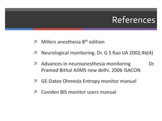 References
 Millers anesthesia 8th edition
 Neurological monitoring. Dr. G S Rao IJA 2002;46(4)
 Advances in neuroanesthesia monitoring Dr.
Pramod Bithal AIIMS new delhi. 2006 ISACON
 GE-Datex Ohmeda Entropy monitor manual
 Coviden BIS monitor users manual
 