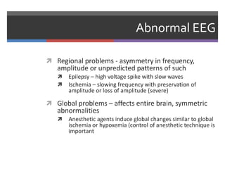 Abnormal EEG
 Regional problems - asymmetry in frequency,
amplitude or unpredicted patterns of such
 Epilepsy – high voltage spike with slow waves
 Ischemia – slowing frequency with preservation of
amplitude or loss of amplitude (severe)
 Global problems – affects entire brain, symmetric
abnormalities
 Anesthetic agents induce global changes similar to global
ischemia or hypoxemia (control of anesthetic technique is
important
 