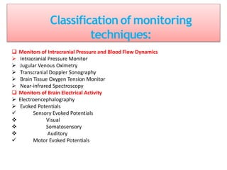 Classification of monitoring
techniques:
 Monitors of Intracranial Pressure and Blood Flow Dynamics
 Intracranial Pressure Monitor
 Jugular Venous Oximetry
 Transcranial Doppler Sonography
 Brain Tissue Oxygen Tension Monitor
 Near-infrared Spectroscopy
 Monitors of Brain Electrical Activity
 Electroencephalography
 Evoked Potentials
 Sensory Evoked Potentials
 Visual
 Somatosensory
 Auditory
 Motor Evoked Potentials
 