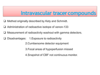 Intravascular tracercompounds
 Method originally described by Kety and Schmidt.
 Administration of radioactive isotope of xenon-133
 Measurement of radioactivity washout with gamma detectors.
 Disadvantages: 1.Exposure to radioactivity
2.Cumbersome detector equipment
3.Focal areas of hypoperfusion missed
4.Snapshot of CBF not continuous monitor.
 