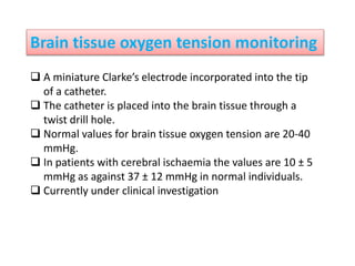 Brain tissue oxygen tension monitoring
 A miniature Clarke’s electrode incorporated into the tip
of a catheter.
 The catheter is placed into the brain tissue through a
twist drill hole.
 Normal values for brain tissue oxygen tension are 20-40
mmHg.
 In patients with cerebral ischaemia the values are 10 ± 5
mmHg as against 37 ± 12 mmHg in normal individuals.
 Currently under clinical investigation
 