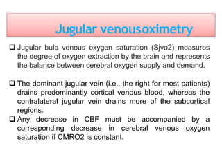 Jugular venousoximetry
 Jugular bulb venous oxygen saturation (Sjvo2) measures
the degree of oxygen extraction by the brain and represents
the balance between cerebral oxygen supply and demand.
 The dominant jugular vein (i.e., the right for most patients)
drains predominantly cortical venous blood, whereas the
contralateral jugular vein drains more of the subcortical
regions.
 Any decrease in CBF must be accompanied by a
corresponding decrease in cerebral venous oxygen
saturation if CMRO2 is constant.
 