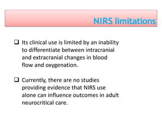 NIRS limitations
 Its clinical use is limited by an inability
to differentiate between intracranial
and extracranial changes in blood
flow and oxygenation.
 Currently, there are no studies
providing evidence that NIRS use
alone can influence outcomes in adult
neurocritical care.
 