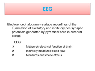 Electroencephalogram – surface recordings of the
summation of excitatory and inhibitory postsynaptic
potentials generated by pyramidal cells in cerebral
cortex
EEG:
 Measures electrical function of brain
 Indirectly measures blood flow
 Measures anesthetic effects
EEG
 