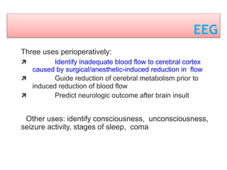 EEG
Three uses perioperatively:
 Identify inadequate blood flow to cerebral cortex
caused by surgical/anesthetic-induced reduction in flow
 Guide reduction of cerebral metabolism prior to
induced reduction of blood flow
 Predict neurologic outcome after brain insult
Other uses: identify consciousness, unconsciousness,
seizure activity, stages of sleep, coma
 