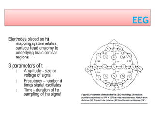 EEG
Electrodes placed so that
mapping system relates
surface head anatomy to
underlying brain cortical
regions
3 parameters of t
Amplitude –size or
voltage of signal
Frequency –number of
times signal oscillates
Time –duration of the
sampling of the signal
 