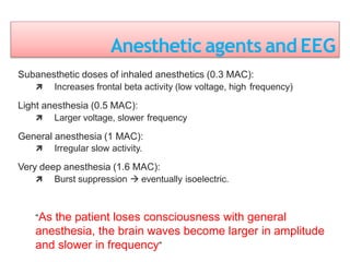 Anesthetic agents and EEG
Subanesthetic doses of inhaled anesthetics (0.3 MAC):
 Increases frontal beta activity (low voltage, high frequency)
Light anesthesia (0.5 MAC):
 Larger voltage, slower frequency
General anesthesia (1 MAC):
 Irregular slow activity.
Very deep anesthesia (1.6 MAC):
 Burst suppression  eventually isoelectric.
“As the patient loses consciousness with general
anesthesia, the brain waves become larger in amplitude
and slower in frequency”
 
