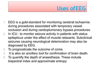 Uses ofEEG
1. EEG is a gold-standard for monitoring cerebral ischaemia:
during procedures associated with temporary vessel
occlusion and during cardioplumonary bypass procedures.
2. In ICU : to monitor seizure activity in patients with status
epilepticus under the effect of muscle relaxants. Subclinical
seizures causing neurological deterioration may also be
diagnosed by EEG.
3. To prognosticate the outcome of coma.
4. It is also an ancillary tool for confirmation of brain death.
5. To quantify the depth of anaesthesia. These include
bispectral index and approximate entropy
 