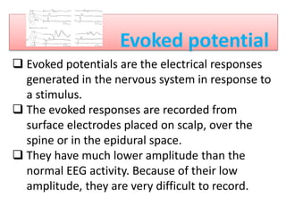 Evoked potential

EVOKED POTENTIALS
 Evoked potentials are the electrical responses
generated in the nervous system in response to
a stimulus.
 The evoked responses are recorded from
surface electrodes placed on scalp, over the
spine or in the epidural space.
 They have much lower amplitude than the
normal EEG activity. Because of their low
amplitude, they are very difficult to record.
 