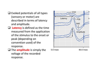  Evoked potentials of all types
(sensory or motor) are
described in terms of latency
and amplitude.
 Latency is defined as the time
measured from the application
of the stimulus to the onset or
peak (depending on
convention used) of the
response.
 The amplitude is simply the
voltage of the recorded
response.
 