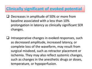Clinically significant of evoked potential
 Decreases in amplitude of 50% or more from
baseline associated with a less than 10%
prolongation in latency as clinically significant SER
changes.
 Intraoperative changes in evoked responses, such
as decreased amplitude, increased latency, or
complete loss of the waveform, may result from
surgical misdeed, such as retractor placement or
ischemia. They may also reflect systemic changes,
such as changes in the anesthetic drugs or doses,
temperature, or hypoperfusion.
 