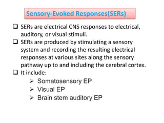 Sensory-Evoked Responses(SERs)
 SERs are electrical CNS responses to electrical,
auditory, or visual stimuli.
 SERs are produced by stimulating a sensory
system and recording the resulting electrical
responses at various sites along the sensory
pathway up to and including the cerebral cortex.
 It include:
 Somatosensory EP
 Visual EP
 Brain stem auditory EP
 