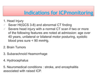 Indications for ICPmonitoring
1. Head Injury
 Sever HI(GCS 3-8) and abnormal CT finding
 Severe head injury with a normal CT scan if two or more
of the following features are noted at admission: age over
40 years, unilateral or bilateral motor posturing, systolic
blood pres sure < 90 mmHg.
2. Brain Tumors
3. Subarachnoid Heamorrhage
4. Hydrocephalus
5. Neuromedical conditions : stroke, and encephalitis
associated with raised ICP.
 