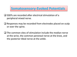 Somatosensory-Evoked Potentials
 SSEPs are recorded after electrical stimulation of a
peripheral mixed nerve.
 Responses may be recorded from electrodes placed on scalp
or over the spine.
 The common sites of stimulation include the median nerve
at the wrist, the common peroneal nerve at the knee, and
the posterior tibial nerve at the ankle.
 