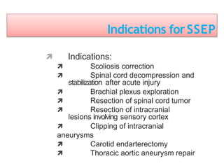 Indications forSSEP
 Indications:
 Scoliosis correction
 Spinal cord decompression and
stabilization after acute injury
 Brachial plexus exploration
 Resection of spinal cord tumor
 Resection of intracranial
lesions involving sensory cortex
 Clipping of intracranial
aneurysms
 Carotid endarterectomy
 Thoracic aortic aneurysm repair
 