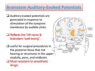 Brainstem Auditory-Evoked Potentials
 Auditory evoked potentials are
generated in response to
stimulation of the tympanic
membrane by audible clicks.
 Reflects the VIII nerve &
brainstem“well-being”.
 useful for surgical procedures in
the posterior fossa that risk
hearing or structures in the upper
medulla, pons, and midbrain.
 Most resistant to anesthetic
drugs
 