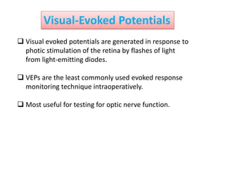 Visual-Evoked Potentials
 Visual evoked potentials are generated in response to
photic stimulation of the retina by flashes of light
from light-emitting diodes.
 VEPs are the least commonly used evoked response
monitoring technique intraoperatively.
 Most useful for testing for optic nerve function.
 