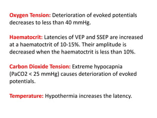 Oxygen Tension: Deterioration of evoked potentials
decreases to less than 40 mmHg.
Haematocrit: Latencies of VEP and SSEP are increased
at a haematoctrit of 10-15%. Their amplitude is
decreased when the haematoctrit is less than 10%.
Carbon Dioxide Tension: Extreme hypocapnia
(PaCO2 < 25 mmHg) causes deterioration of evoked
potentials.
Temperature: Hypothermia increases the latency.
 