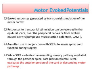 Motor EvokedPotentials
 Evoked responses generated by transcranial stimulation of the
motor cortex.
 Responses to transcranial stimulation can be recorded in the
epidural space, over the peripheral nerves or from evoked
muscle activity(compound muscle action potentials, CAMP).
 Are often use in conjunction with SSEPs to assess spinal cord
function during surgery.
 While SSEP evaluates the ascending sensory pathway mediated
through the posterior spinal cord (dorsal column), TcMEP
evaluates the anterior portion of the cord or descending motor
pathways
 