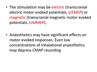 • The stimulation may be electric (transcranial
electric motor evoked potentials, tcEMEP) or
magnetic (transcranial magnetic motor evoked
potentials, tcMMEP).
• Anaesthetics may have significant effects on
motor evoked responses. Even low
concentrations of inhalational anaesthetics
may depress CMAP recording
 