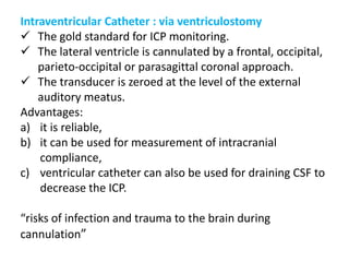 Intraventricular Catheter : via ventriculostomy
 The gold standard for ICP monitoring.
 The lateral ventricle is cannulated by a frontal, occipital,
parieto-occipital or parasagittal coronal approach.
 The transducer is zeroed at the level of the external
auditory meatus.
Advantages:
a) it is reliable,
b) it can be used for measurement of intracranial
compliance,
c) ventricular catheter can also be used for draining CSF to
decrease the ICP.
“risks of infection and trauma to the brain during
cannulation”
 