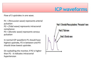 ICP waveforms
Flow of 3 upstrokes in one wave.
P1 = (Percussion wave) represents arterial
pulsation
P2 = (Tidal wave) represents intracranial
compliance
P3 = (Dicrotic wave) represents venous
pulsation
In normal ICP waveform P1 should have
highest upstroke, P2 in between and P3
should show lowest upstroke.
On eyeballing the monitor, if P2 is higher
than P1 - it indicates intracranial
hypertension
 