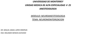 UNIVERSIDAD DE MONTERREY
UNIDAD MEDICA DE ALTA ESPECIALIDAD # 25
ANESTESIOLOGIA
MODULO: NEUROANESTESIOLOGIA
TEMA: NEUROMONITORIZACION
DR. MIGUEL ANGEL LOPEZ OROPEZA
R3A: ROLANDO WENCES ACEVEDO
 