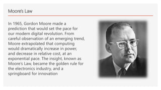 Moore's Law
In 1965, Gordon Moore made a
prediction that would set the pace for
our modern digital revolution. From
careful observation of an emerging trend,
Moore extrapolated that computing
would dramatically increase in power,
and decrease in relative cost, at an
exponential pace. The insight, known as
Moore’s Law, became the golden rule for
the electronics industry, and a
springboard for innovation
 