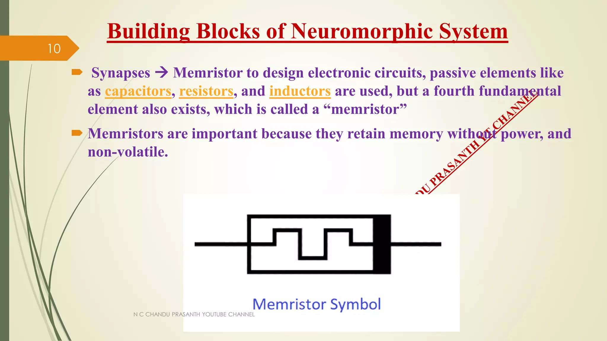 Building Blocks of Neuromorphic System
 Synapses  Memristor to design electronic circuits, passive elements like
as capacitors, resistors, and inductors are used, but a fourth fundamental
element also exists, which is called a “memristor”
 Memristors are important because they retain memory without power, and
non-volatile.
N C CHANDU PRASANTH YOUTUBE CHANNEL
10
 