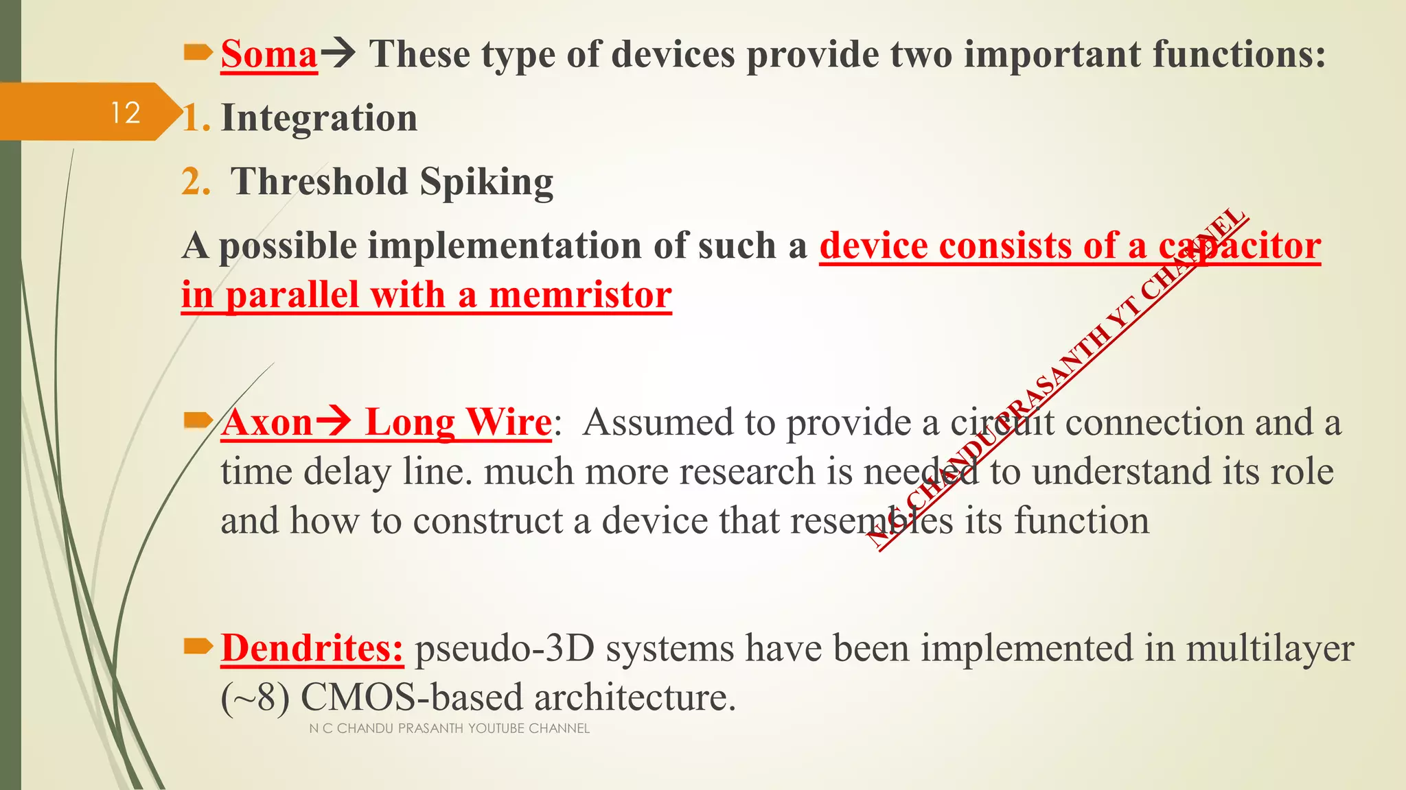 Soma These type of devices provide two important functions:
1. Integration
2. Threshold Spiking
A possible implementation of such a device consists of a capacitor
in parallel with a memristor
Axon Long Wire: Assumed to provide a circuit connection and a
time delay line. much more research is needed to understand its role
and how to construct a device that resembles its function
Dendrites: pseudo-3D systems have been implemented in multilayer
(~8) CMOS-based architecture.
N C CHANDU PRASANTH YOUTUBE CHANNEL
12
 