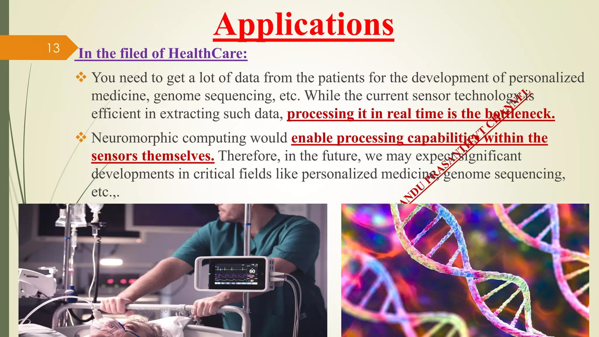 Applications
In the filed of HealthCare:
 You need to get a lot of data from the patients for the development of personalized
medicine, genome sequencing, etc. While the current sensor technology is
efficient in extracting such data, processing it in real time is the bottleneck.
 Neuromorphic computing would enable processing capabilities within the
sensors themselves. Therefore, in the future, we may expect significant
developments in critical fields like personalized medicine, genome sequencing,
etc.,.
N C CHANDU PRASANTH YOUTUBE CHANNEL
13
 