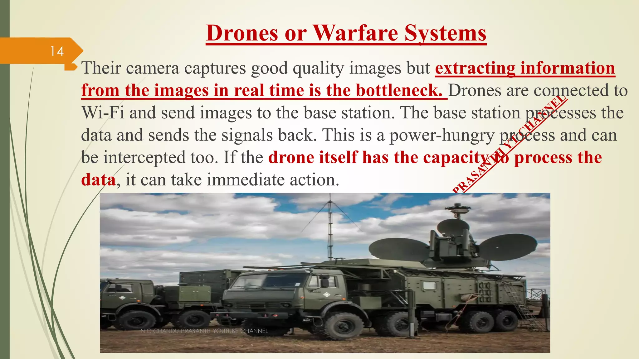Drones or Warfare Systems
Their camera captures good quality images but extracting information
from the images in real time is the bottleneck. Drones are connected to
Wi-Fi and send images to the base station. The base station processes the
data and sends the signals back. This is a power-hungry process and can
be intercepted too. If the drone itself has the capacity to process the
data, it can take immediate action.
N C CHANDU PRASANTH YOUTUBE CHANNEL
14
 