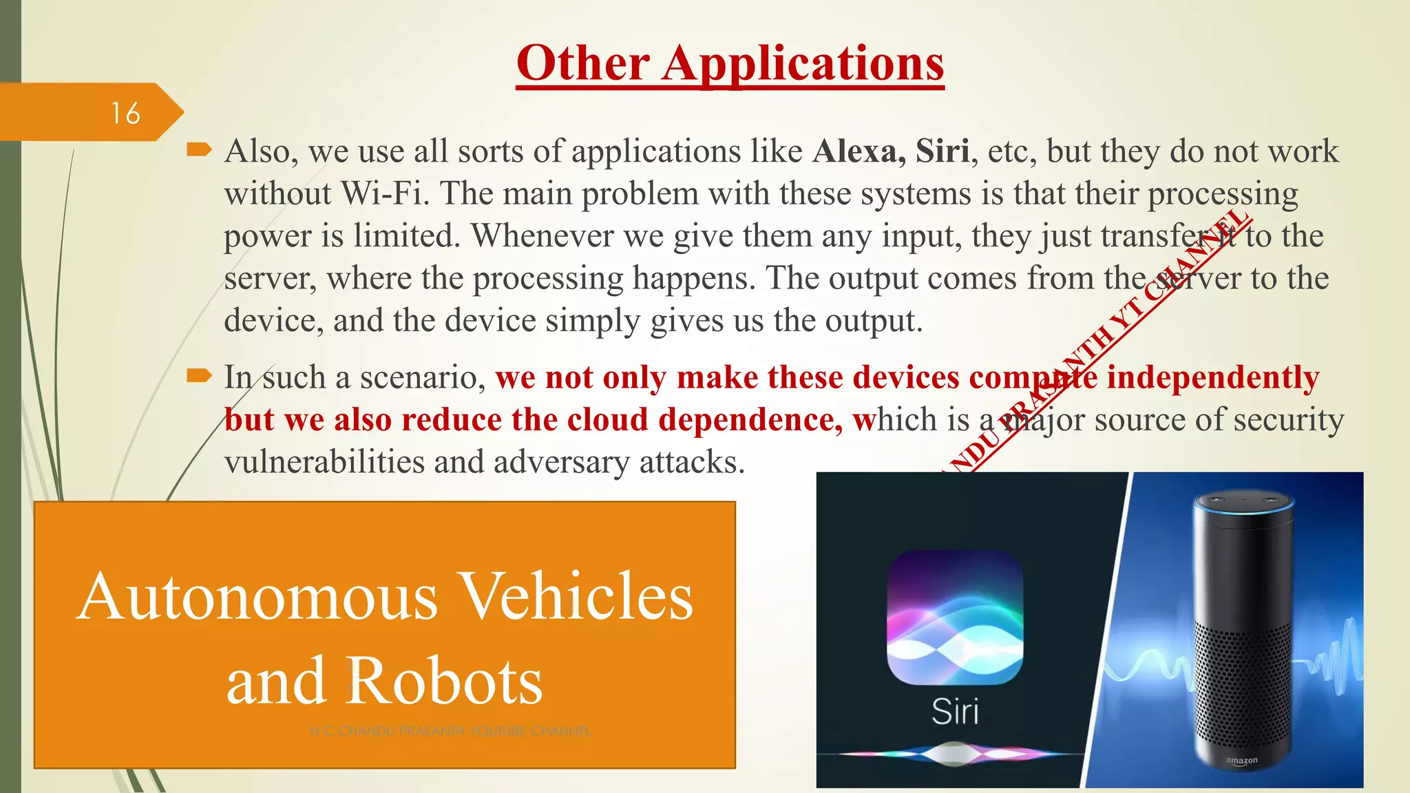 Other Applications
 Also, we use all sorts of applications like Alexa, Siri, etc, but they do not work
without Wi-Fi. The main problem with these systems is that their processing
power is limited. Whenever we give them any input, they just transfer it to the
server, where the processing happens. The output comes from the server to the
device, and the device simply gives us the output.
 In such a scenario, we not only make these devices compute independently
but we also reduce the cloud dependence, which is a major source of security
vulnerabilities and adversary attacks.
Autonomous Vehicles
and Robots
N C CHANDU PRASANTH YOUTUBE CHANNEL
16
 